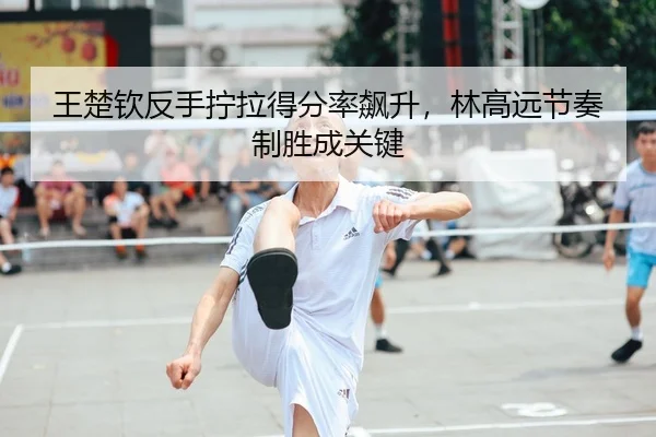王楚钦反手拧拉得分率飙升，林高远节奏制胜成关键