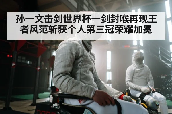 孙一文击剑世界杯一剑封喉再现王者风范斩获个人第三冠荣耀加冕