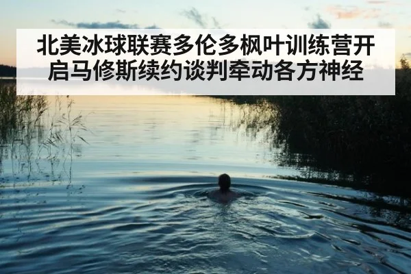 北美冰球联赛多伦多枫叶训练营开启马修斯续约谈判牵动各方神经